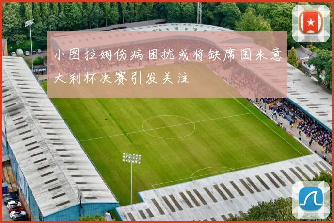 小图拉姆伤病困扰或将缺席国米意大利杯决赛引发关注