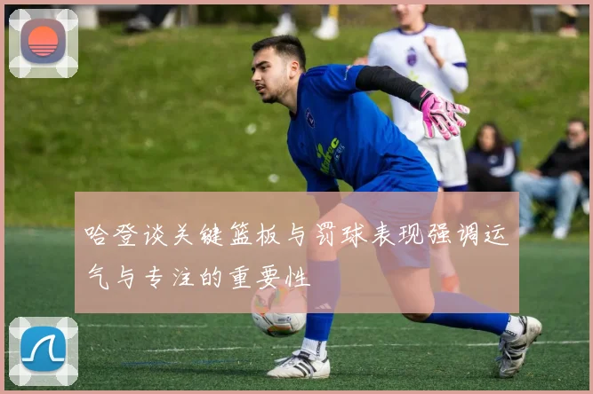 哈登谈关键篮板与罚球表现强调运气与专注的重要性