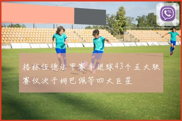 格林伍德法甲赛季进球43个五大联赛仅次于姆巴佩等四大巨星