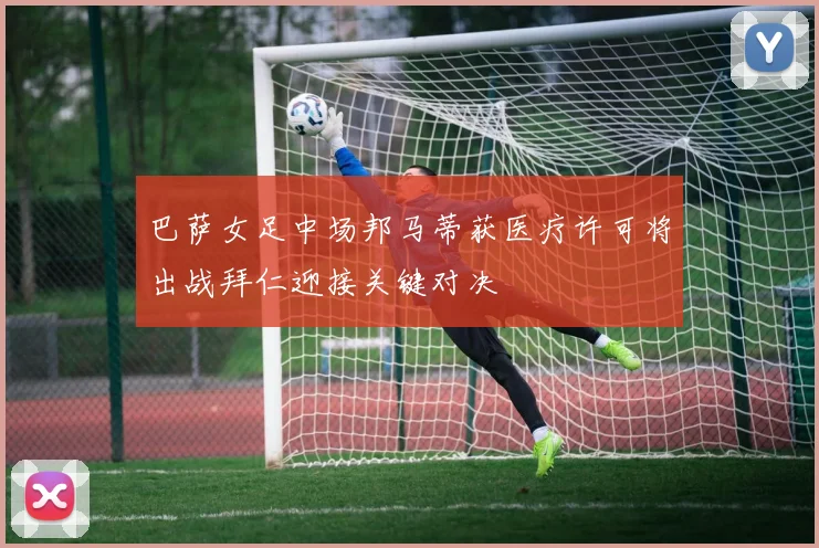 巴萨女足中场邦马蒂获医疗许可将出战拜仁迎接关键对决