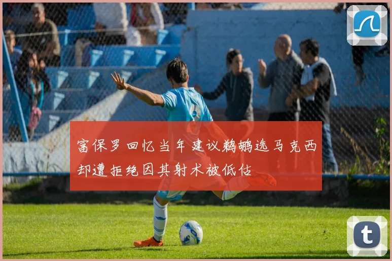 富保罗回忆当年建议鹈鹕选马克西却遭拒绝因其射术被低估