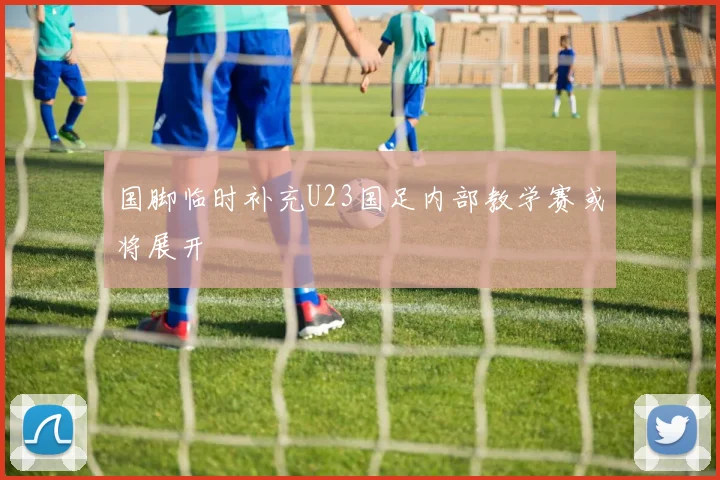 国脚临时补充U23国足内部教学赛或将展开
